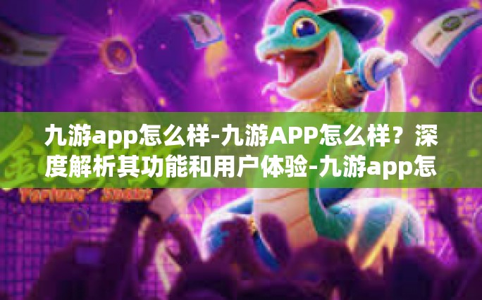 九游app怎么样-九游APP怎么样？深度解析其功能和用户体验-九游app怎么样