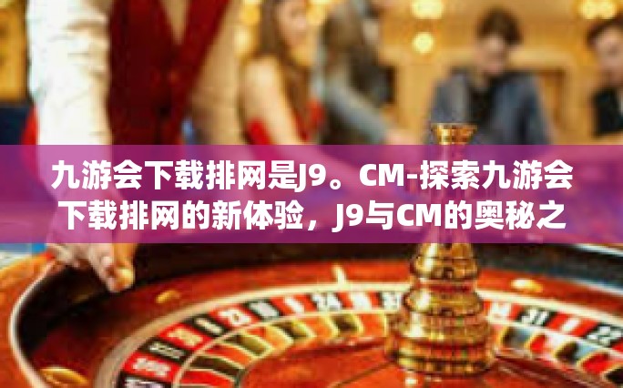 九游会下载排网是J9。CM-探索九游会下载排网的新体验，J9与CM的奥秘之旅-九游会下载排网是J9。CM