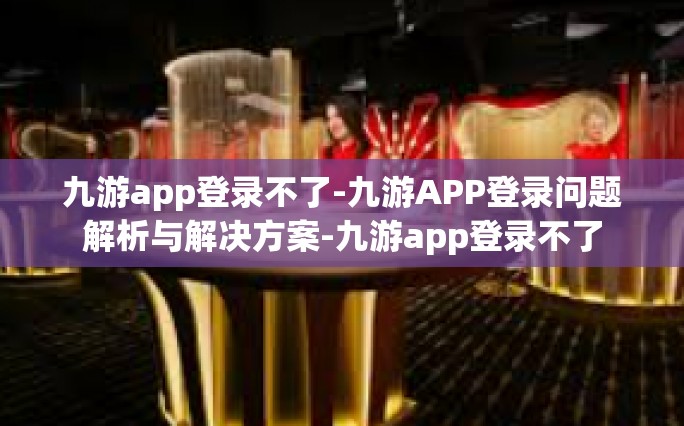 九游APP登录故障指南，原因解析、解决方法及用户手册