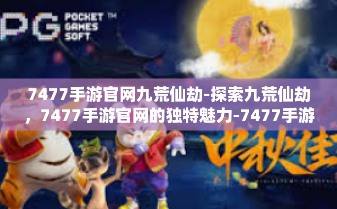 7477手游官网九荒仙劫-探索九荒仙劫，7477手游官网的独特魅力-7477手游官网九荒仙劫