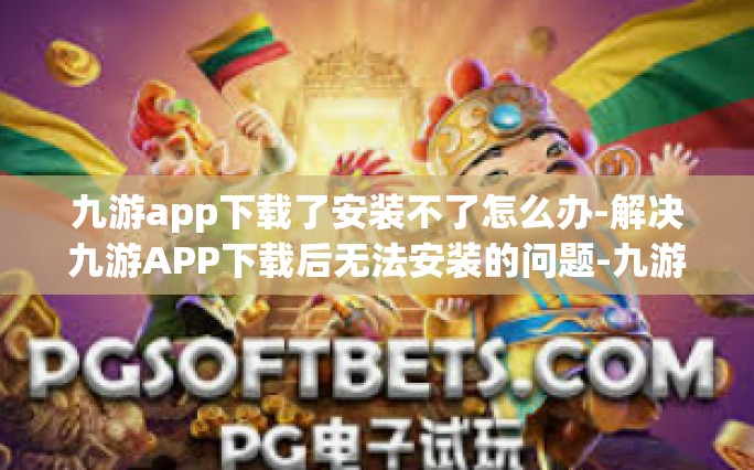 九游app下载了安装不了怎么办-解决九游APP下载后无法安装的问题-九游app下载了安装不了怎么办