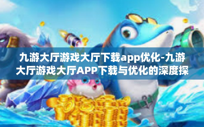 九游大厅游戏大厅下载app优化-九游大厅游戏大厅APP下载与优化的深度探讨-九游大厅游戏大厅下载app优化