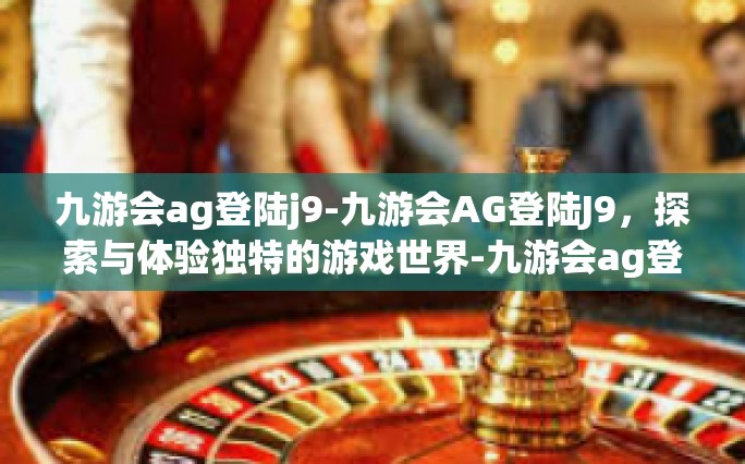九游会ag登陆j9-九游会AG登陆J9，探索与体验独特的游戏世界-九游会ag登陆j9