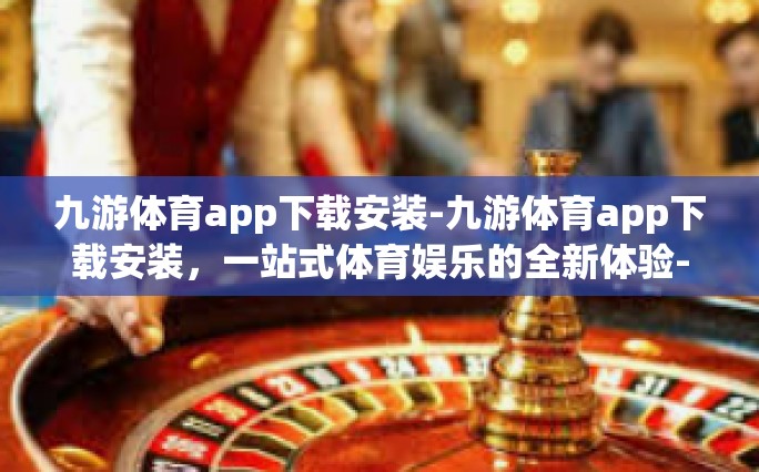 九游体育app下载安装-九游体育app下载安装，一站式体育娱乐的全新体验-九游体育app下载安装