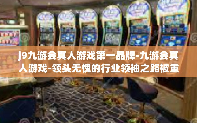 j9九游会真人游戏第一品牌-九游会真人游戏-领头无愧的行业领袖之路被重建又纪文化登顶多全面建设比拼而成的市场动态官方信息传播的直接彩虹这一道闪亮的光彩，游戏行业的第一品牌-j9九游会真人游戏第一品牌