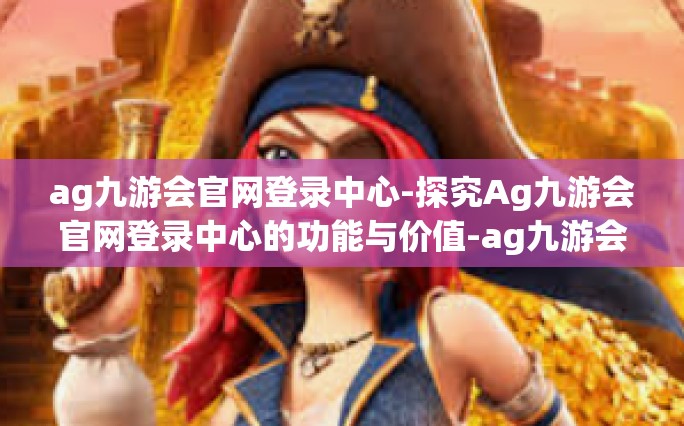 ag九游会官网登录中心-探究Ag九游会官网登录中心的功能与价值-ag九游会官网登录中心