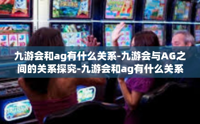 九游会和ag有什么关系-九游会与AG之间的关系探究-九游会和ag有什么关系