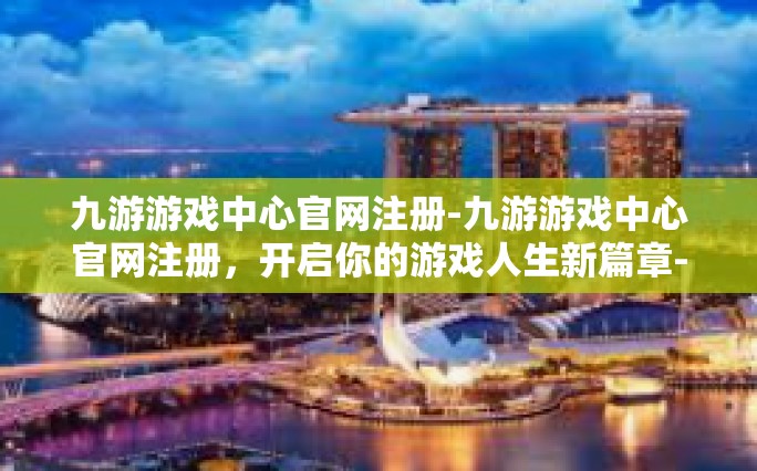 九游游戏中心官网注册-九游游戏中心官网注册，开启你的游戏人生新篇章-九游游戏中心官网注册