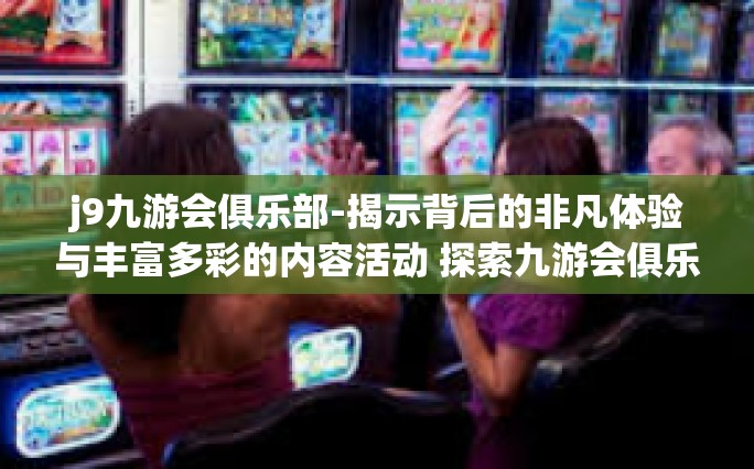 j9九游会俱乐部-揭示背后的非凡体验与丰富多彩的内容活动 探索九游会俱乐部的独特魅力-j9九游会俱乐部