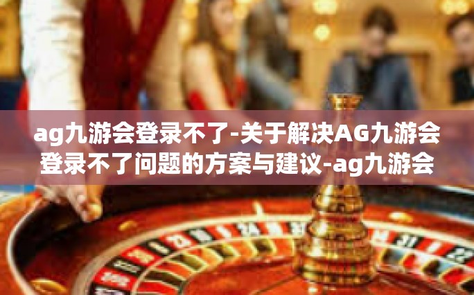 ag九游会登录不了-关于解决AG九游会登录不了问题的方案与建议-ag九游会登录不了