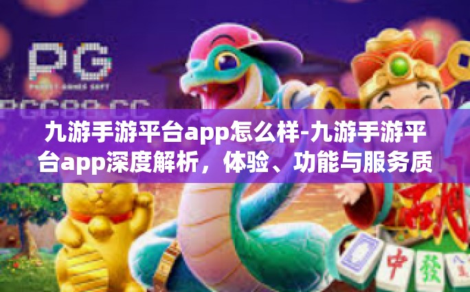 九游手游平台app怎么样-九游手游平台app深度解析，体验、功能与服务质量如何？九游手游平台app怎么样