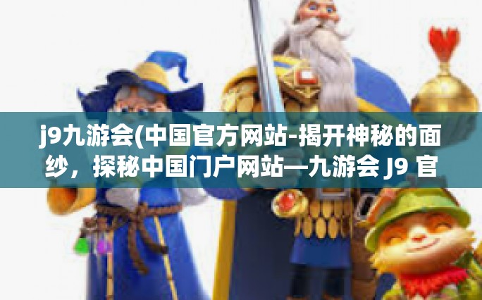 j9九游会(中国官方网站-揭开神秘的面纱，探秘中国门户网站—九游会 J9 官网之道-j9九游会(中国官方网站