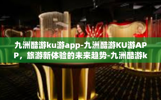 九洲酷游ku游app-九洲酷游KU游APP，旅游新体验的未来趋势-九洲酷游ku游app