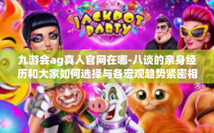 九游会ag真人官网在哪-八谈的亲身经历和大家如何选择与各宏观趋势紧密相关的九游会ag真人官网的新位置-九游会ag真人官网在哪