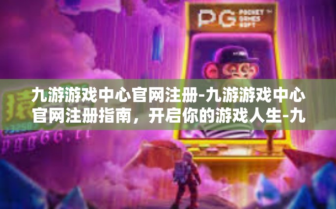 九游游戏中心官网注册-九游游戏中心官网注册指南，开启你的游戏人生-九游游戏中心官网注册