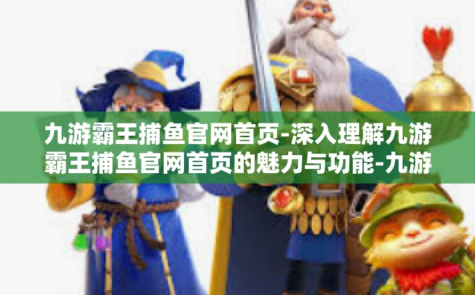 九游霸王捕鱼官网首页-深入理解九游霸王捕鱼官网首页的魅力与功能-九游霸王捕鱼官网首页