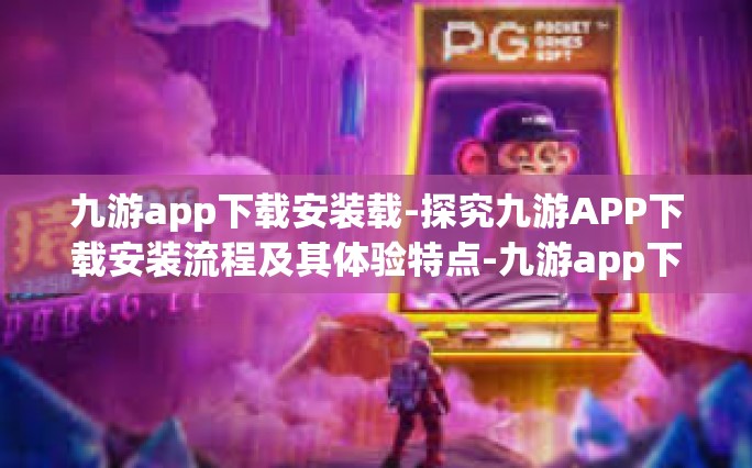 九游app下载安装载-探究九游APP下载安装流程及其体验特点-九游app下载安装载